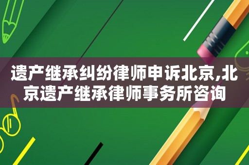 遺產繼承糾紛律師申訴北京,北京遺產繼承律師事務所咨詢