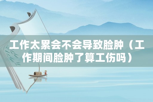 工作太累會不會導致臉腫（工作期間臉腫了算工傷嗎）