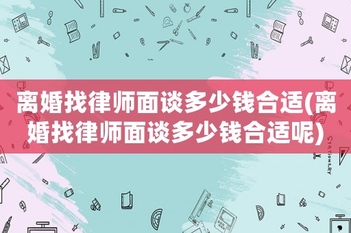 離婚找律師面談多少錢合適(離婚找律師面談多少錢合適呢)