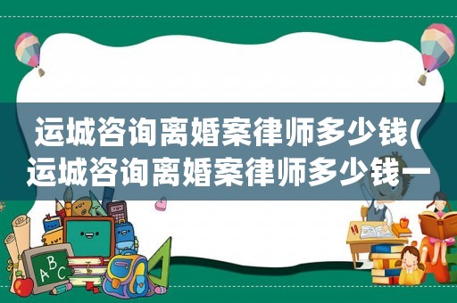 運城咨詢離婚案律師多少錢(運城咨詢離婚案律師多少錢一個月)