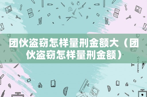 團伙盜竊怎樣量刑金額大（團伙盜竊怎樣量刑金額）