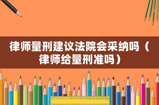 律師量刑建議法院會采納嗎（律師給量刑準嗎）