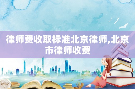 律師費收取標準北京律師,北京市律師收費