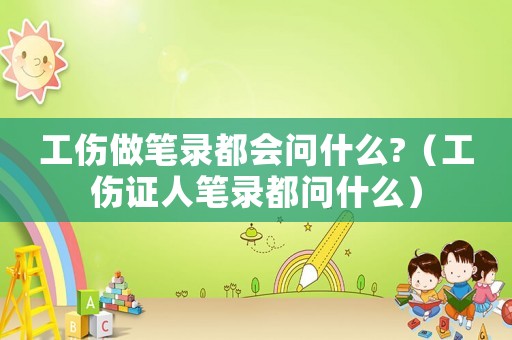 工傷做筆錄都會(huì)問(wèn)什么?（工傷證人筆錄都問(wèn)什么）
