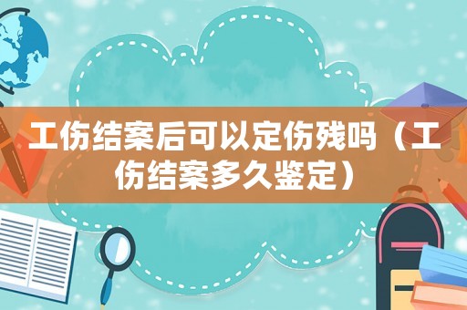工傷結案后可以定傷殘嗎（工傷結案多久鑒定）