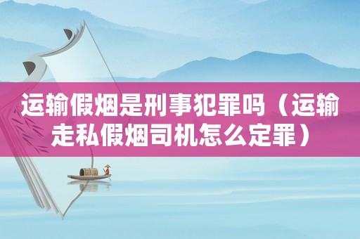 運輸假煙是刑事犯罪嗎（運輸走私假煙司機怎么定罪）