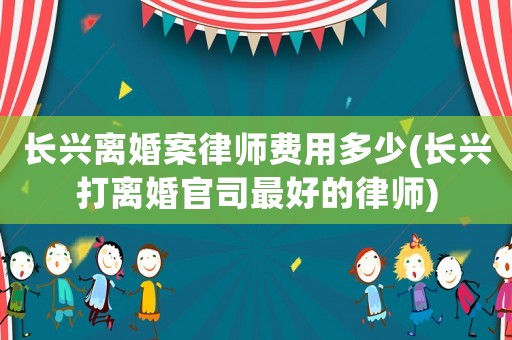 長興離婚案律師費用多少(長興打離婚官司最好的律師)
