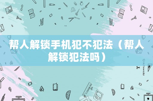 幫人解鎖手機犯不犯法（幫人解鎖犯法嗎）