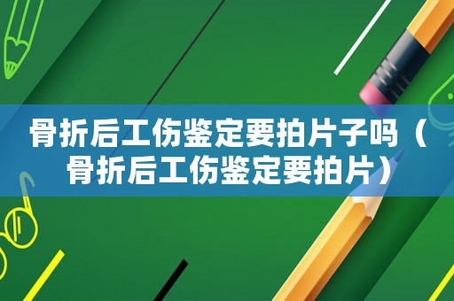 骨折后工傷鑒定要拍片子嗎（骨折后工傷鑒定要拍片）