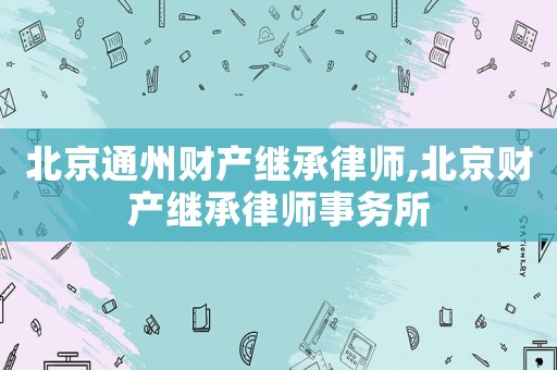 北京通州財產繼承律師,北京財產繼承律師事務所