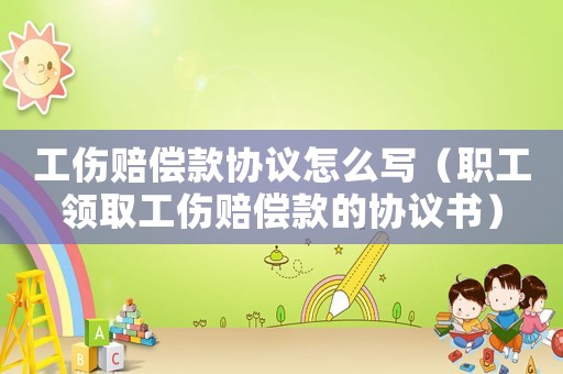 工傷賠償款協議怎么寫（職工領取工傷賠償款的協議書）