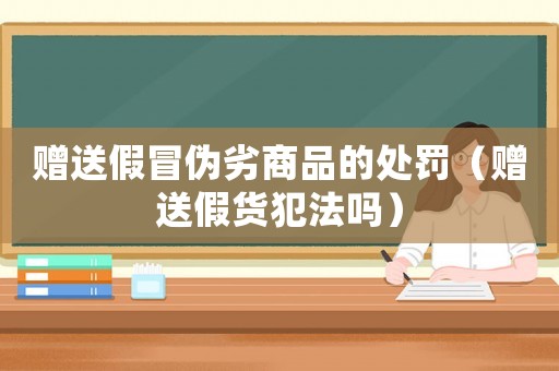 贈(zèng)送假冒偽劣商品的處罰（贈(zèng)送假貨犯法嗎）
