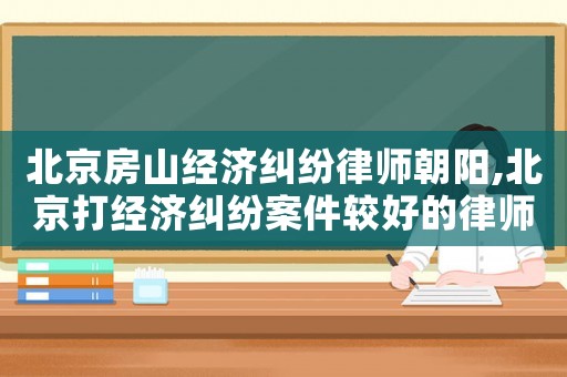 北京房山經濟糾紛律師朝陽,北京打經濟糾紛案件較好的律師事務所