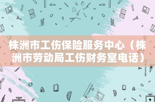 株洲市工傷保險服務中心（株洲市勞動局工傷財務室電話）
