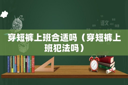 穿短褲上班合適嗎（穿短褲上班犯法嗎）