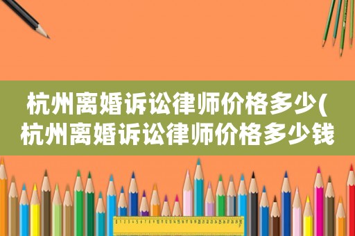 杭州離婚訴訟律師價格多少(杭州離婚訴訟律師價格多少錢)