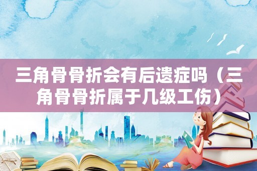 三角骨骨折會有后遺癥嗎（三角骨骨折屬于幾級工傷）