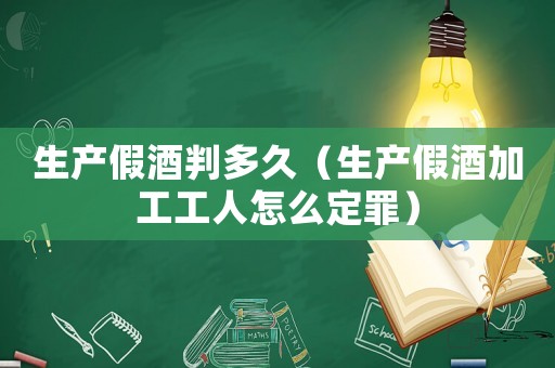 生產假酒判多久（生產假酒加工工人怎么定罪）