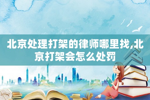 北京處理打架的律師哪里找,北京打架會怎么處罰
