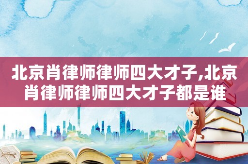 北京肖律師律師四大才子,北京肖律師律師四大才子都是誰