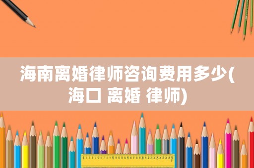海南離婚律師咨詢費用多少(海口 離婚 律師)