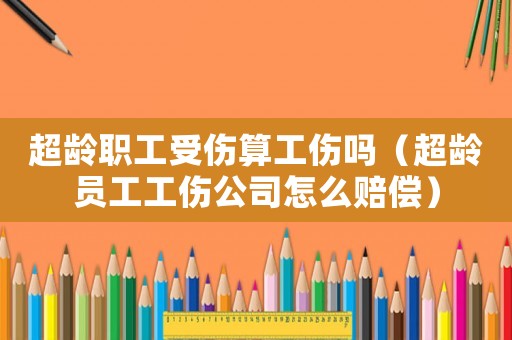 超齡職工受傷算工傷嗎（超齡員工工傷公司怎么賠償）