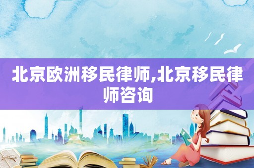 北京歐洲移民律師,北京移民律師咨詢