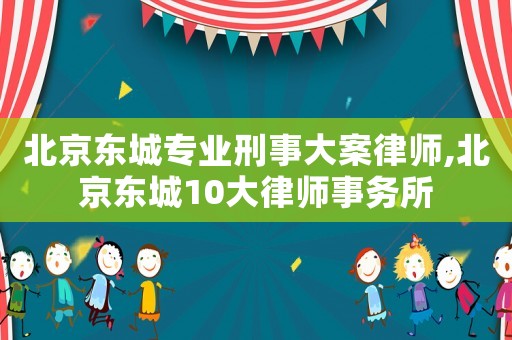 北京東城專業刑事大案律師,北京東城10大律師事務所