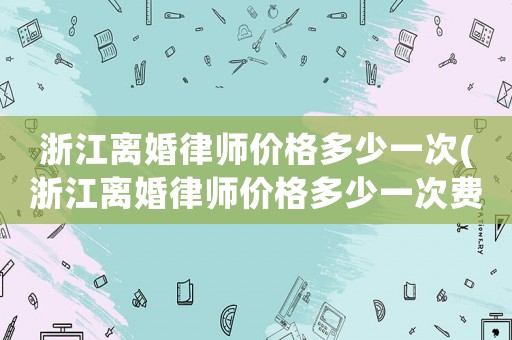 浙江離婚律師價格多少一次(浙江離婚律師價格多少一次費用)