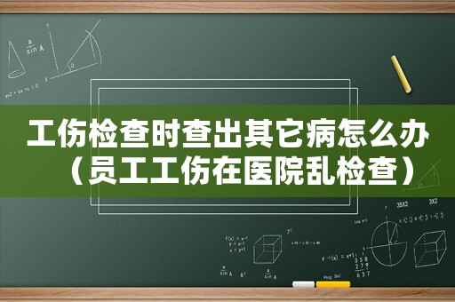 工傷檢查時查出其它病怎么辦（員工工傷在醫院亂檢查）