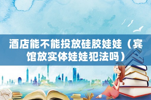 酒店能不能投放硅膠娃娃（賓館放實(shí)體娃娃犯法嗎）