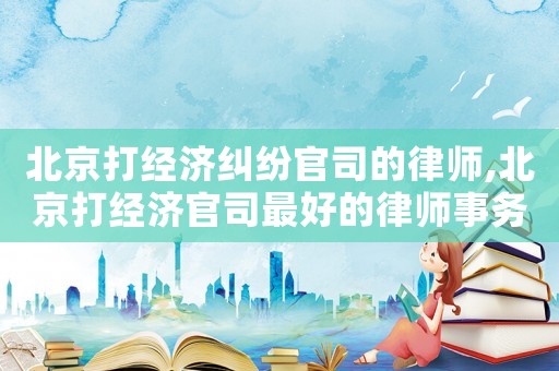 北京打經濟糾紛官司的律師,北京打經濟官司最好的律師事務所
