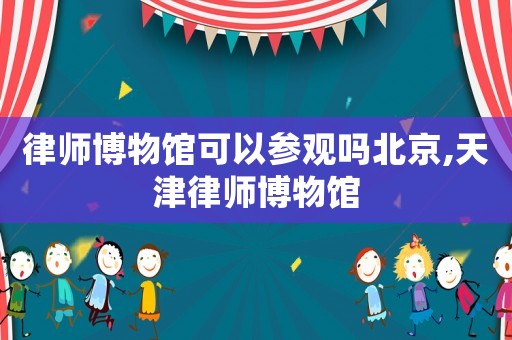律師博物館可以參觀嗎北京,天津律師博物館