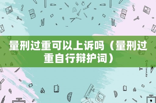 量刑過重可以上訴嗎（量刑過重自行辯護詞）