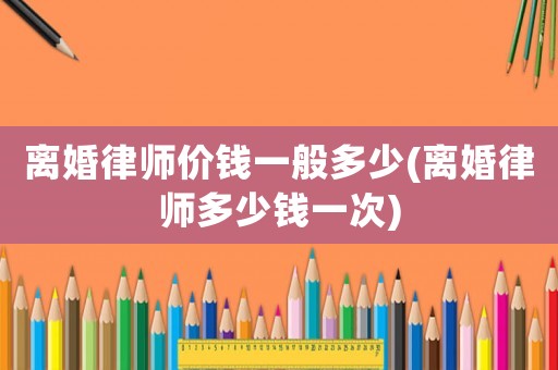 離婚律師價錢一般多少(離婚律師多少錢一次)