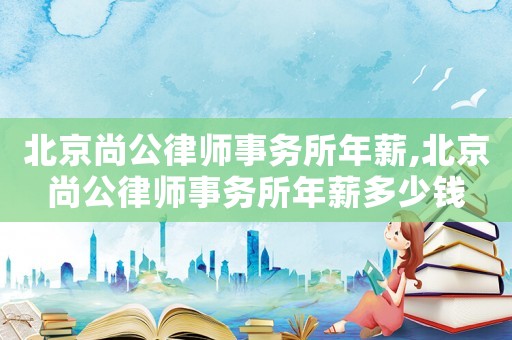 北京尚公律師事務(wù)所年薪,北京尚公律師事務(wù)所年薪多少錢