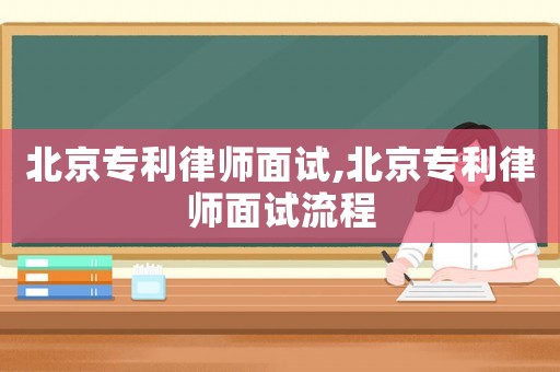 北京專(zhuān)利律師面試,北京專(zhuān)利律師面試流程