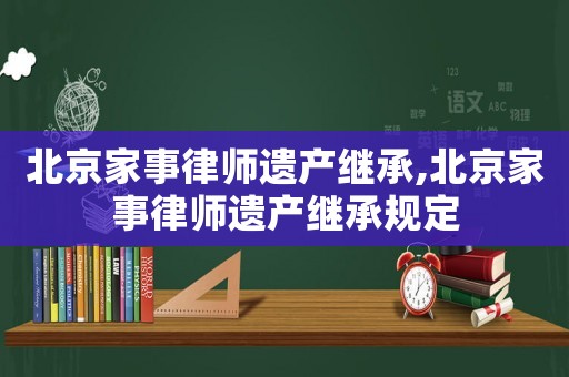 北京家事律師遺產(chǎn)繼承,北京家事律師遺產(chǎn)繼承規(guī)定