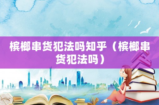 檳榔串貨犯法嗎知乎（檳榔串貨犯法嗎）