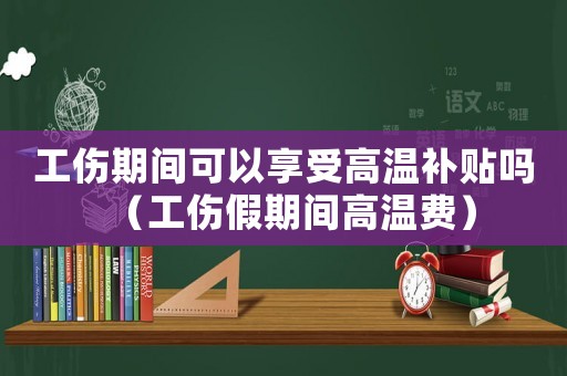 工傷期間可以享受高溫補貼嗎（工傷假期間高溫費）