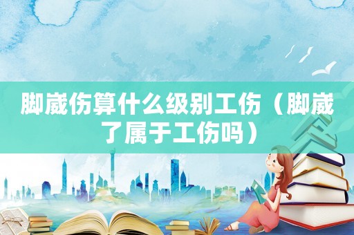 腳崴傷算什么級別工傷（腳崴了屬于工傷嗎）