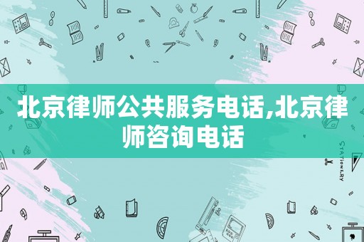 北京律師公共服務電話,北京律師咨詢電話