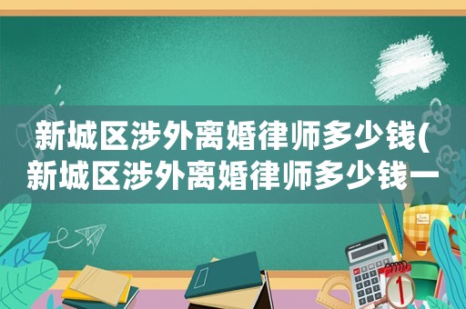 新城區(qū)涉外離婚律師多少錢(新城區(qū)涉外離婚律師多少錢一個月)