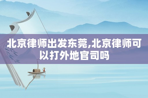 北京律師出發(fā)東莞,北京律師可以打外地官司嗎