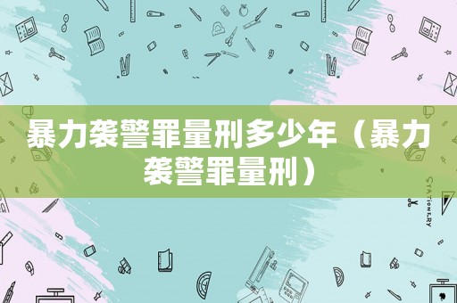暴力襲警罪量刑多少年（暴力襲警罪量刑）