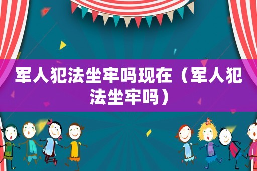 軍人犯法坐牢嗎現在（軍人犯法坐牢嗎）