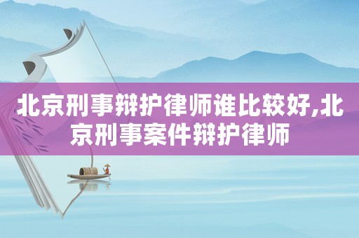 北京刑事辯護(hù)律師誰比較好,北京刑事案件辯護(hù)律師