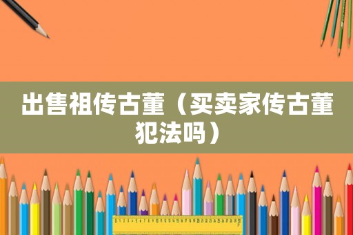 出售祖傳古董（買賣家傳古董犯法嗎）