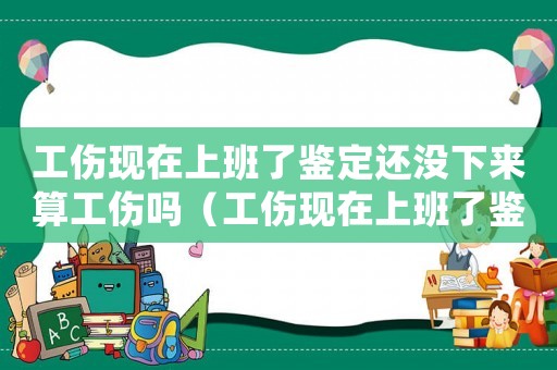 工傷現在上班了鑒定還沒下來算工傷嗎（工傷現在上班了鑒定還沒下來）
