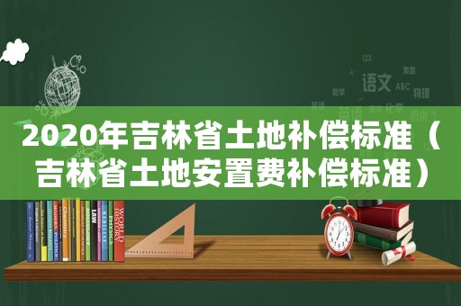2020年吉林省土地補償標準（吉林省土地安置費補償標準）